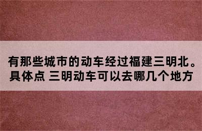 有那些城市的动车经过福建三明北。具体点 三明动车可以去哪几个地方